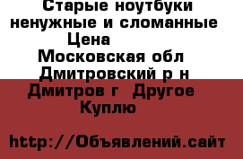 Старые ноутбуки-ненужные и сломанные › Цена ­ 1 000 - Московская обл., Дмитровский р-н, Дмитров г. Другое » Куплю   